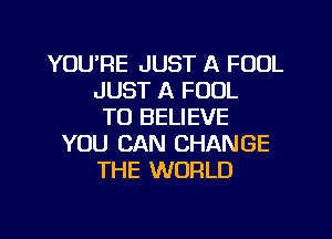 YOU'RE JUST A FOOL
JUST A FOUL
TO BELIEVE
YOU CAN CHANGE
THE WORLD