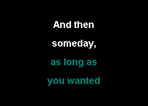 And then
someday,

as long as

you wanted