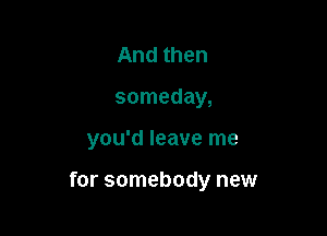 And then
someday,

you'd leave me

for somebody new