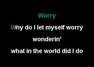 Worry

Why do I let myself worry

wonderin'

what in the world did I do