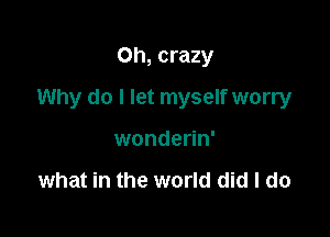 Oh, crazy

Why do I let myself worry

wonderin'

what in the world did I do