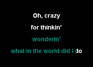 Oh, crazy

for thinkin'
wonderin'

what in the world did I do