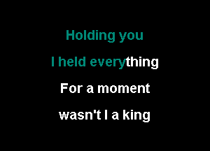 Holding you

I held everything

For a moment

wasn't I a king