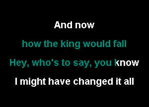 And now

how the king would fall

Hey, who's to say, you know

I might have changed it all