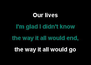 Our lives
I'm glad I didn't know

the way it all would end,

the way it all would go