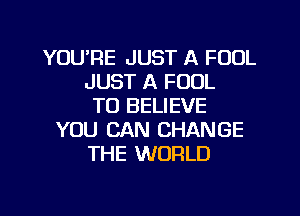 YOU'RE JUST A FOOL
JUST A FOUL
TO BELIEVE
YOU CAN CHANGE
THE WORLD