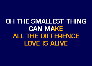 OH THE SMALLEST THING
CAN MAKE
ALL THE DIFFERENCE
LOVE IS ALIVE