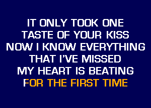 IT ONLY TOOK ONE
TASTE OF YOUR KISS
NOW I KNOW EVERYTHING
THAT I'VE MISSED
MY HEART IS HEATING
FOR THE FIRST TIME