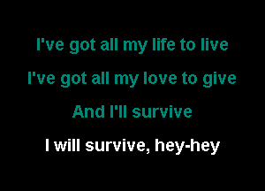 I've got all my life to live
I've got all my love to give

And I'll survive

I will survive, hey-hey