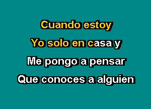 Cuando estoy
Yo solo en casa y

Me pongo a pensar

Que conoces a alguien