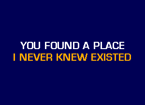 YOU FOUND A PLACE
I NEVER KNEW EXISTED