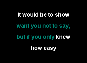 It would be to show

want you not to say,

but if you only knew

how easy
