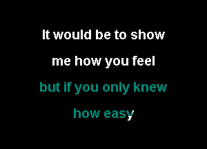 It would be to show

me how you feel

but if you only knew

how easy