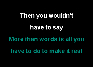 Then you wouldn't

have to say

More than words is all you

have to do to make it real