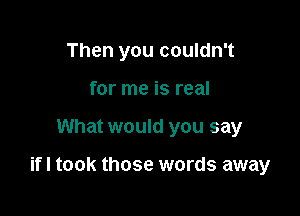 Then you couldn't
for me is real

What would you say

ifl took those words away