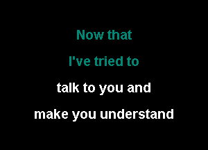 Now that

I've tried to

talk to you and

make you understand