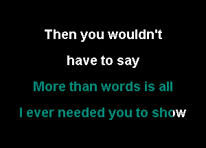 Then you wouldn't
have to say

More than words is all

I ever needed you to show