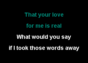 That your love
for me is real

What would you say

ifl took those words away
