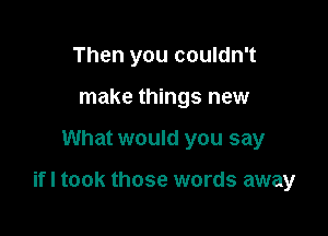 Then you couldn't
make things new

What would you say

ifl took those words away