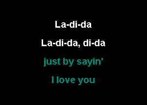 La-di-da
La-di-da, di-da

just by sayin'

I love you