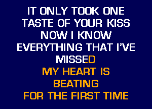 IT ONLY TOOK ONE
TASTE OF YOUR KISS
NOW I KNOW
EVERYTHING THAT I'VE
MISSED
MY HEART IS
HEATING
FOR THE FIRST TIME