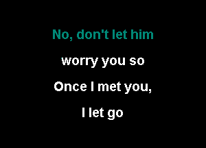 No, don't let him

worry you so

Once I met you,

I let go