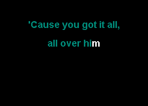 'Cause you got it all,

all over him