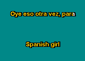 Oye eso otra vez, para

Spanish girl