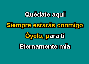 Quc'adate aqui

Siempre estaras conmigo

Oyelo, para ti

Eternamente mia