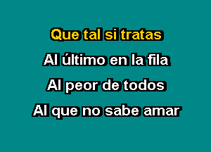 Que tal si tratas
Al Oltimo en la flla

Al peor de todos

Al que no sabe amar