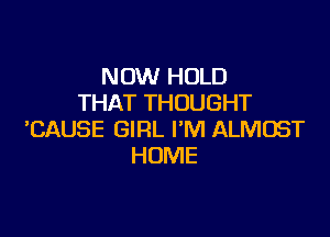 NOW HOLD
THAT THOUGHT

'CAUSE GIRL I'M ALMOST
HOME