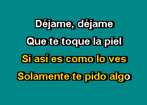 Dc'ejame, dc'ejame

Que te toque la piel
Si asi es como lo ves

Solamente te pido algo