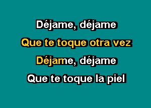 Dc'ejame, dc'ejame

Que te toque otra vez

Dc'ejame, d(ajame

Que te toque la piel