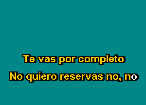 Te vas por completo

No quiero reservas no, no