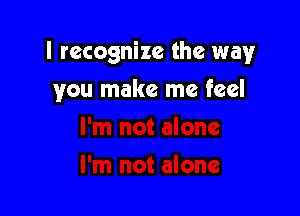 I recognize the way

you make me feel