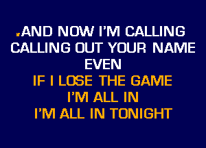 .AND NOW I'M CALLING
CALLING OUT YOUR NAME
EVEN
IF I LOSE THE GAME
I'M ALL IN
I'M ALL IN TONIGHT