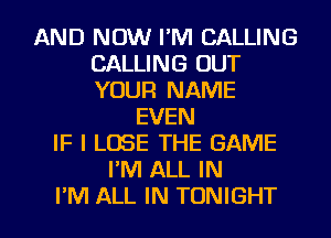 AND NOW I'M CALLING
CALLING OUT
YOUR NAME

EVEN
IF I LOSE THE GAME
I'M ALL IN
I'M ALL IN TONIGHT