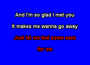 And I'm so glad I met you

It makes me wanna go away