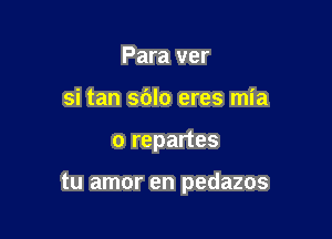 Para ver
si tan sdlo eres mia

o repartes

tu amor en pedazos