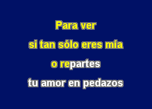 Para ver
si tan sdlo eres mia

o repartes

tu amor en pedazos