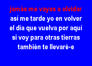 asi me tarde yo en volver
el dia que vuelva por aqui

si voy para otras tierras
tamhie'en te llevarfa-e