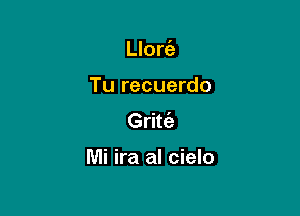 Llort'e

Tu recuerdo

Gritt'a

Mi ira al cielo