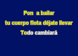 Pon a bailar

tu cuerpo flota d(ajate llevar

Todo cambiara
