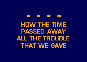 HOW THE TIME

PASSED AWAY
ALL THE TROUBLE

THAT WE GAVE