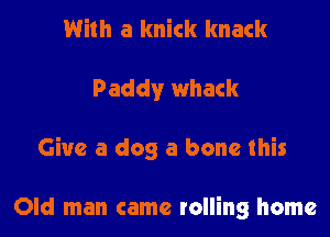 With a knick knack

Paddy whack

Give a dog a bone this

Old man came rolling home