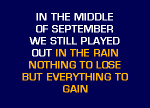 IN THE MIDDLE
OF SEPTEMBER
WE STILL PLAYED
OUT IN THE RAIN
NOTHING TO LOSE
BUT EVERYTHING TO
GAIN
