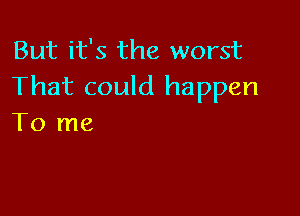 But it's the worst
That could happen

To me