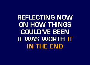 REFLECTING NOW
ON HOW THINGS
CUULD'VE BEEN

IT WAS WORTH IT

IN THE END

g