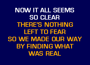 NOW IT ALL SEEMS
SO CLEAR
THERE'S NOTHING
LEFT TU FEAR
SO WE MADE OUR WAY
BY FINDING WHAT
WAS REAL