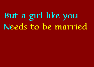 But a girl like you
Needs to be married